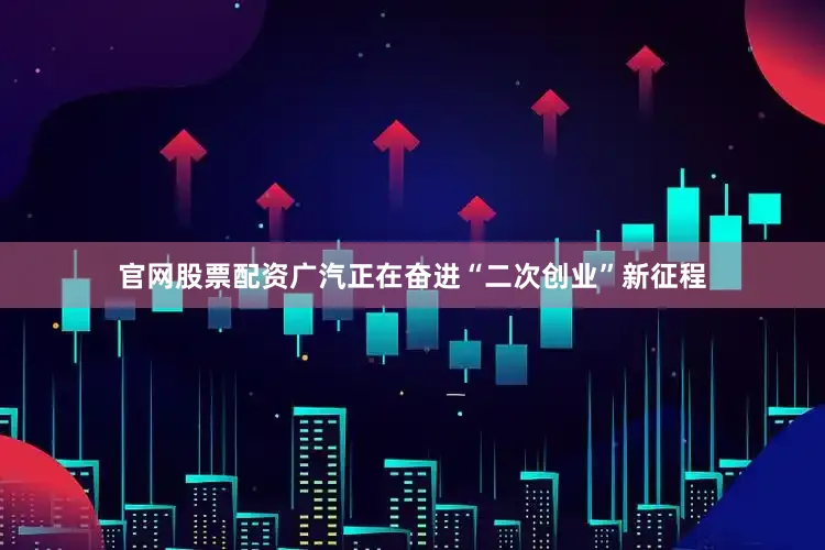 官网股票配资广汽正在奋进“二次创业”新征程