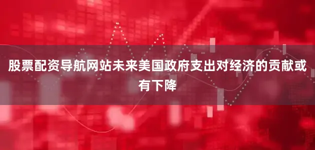 股票配资导航网站未来美国政府支出对经济的贡献或有下降