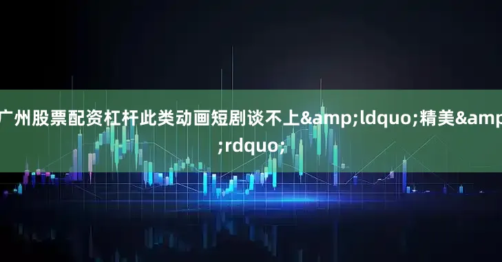 广州股票配资杠杆此类动画短剧谈不上&ldquo;精美&rdquo;