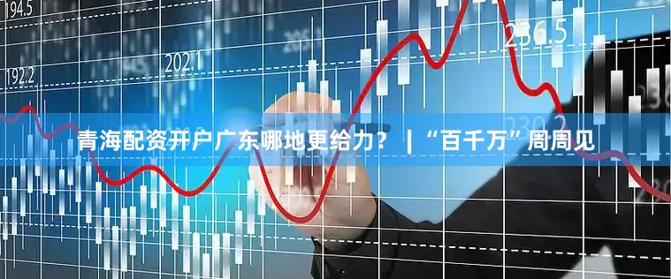青海配资开户广东哪地更给力?∣“百千万”周周见