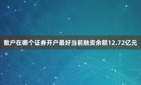 散户在哪个证券开户最好当前融资余额12.72亿元