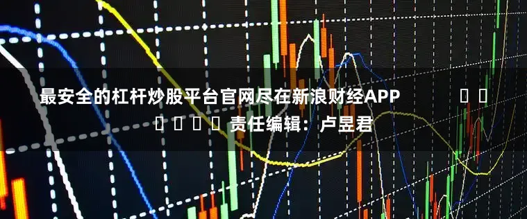 最安全的杠杆炒股平台官网尽在新浪财经APP            						责任编辑：卢昱君