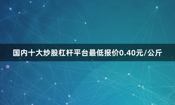 国内十大炒股杠杆平台最低报价0.40元/公斤
