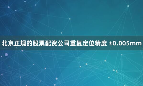 北京正规的股票配资公司重复定位精度 ±0.005mm