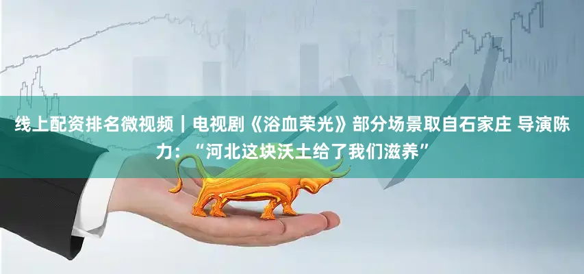 线上配资排名微视频｜电视剧《浴血荣光》部分场景取自石家庄 导演陈力：“河北这块沃土给了我们滋养”